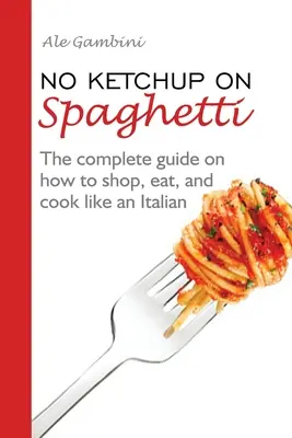 Niente ketchup sugli spaghetti: La guida completa su come fare la spesa, mangiare e cucinare come un italiano - No Ketchup on Spaghetti: The complete guide on how to shop, eat, and cook like an Italian