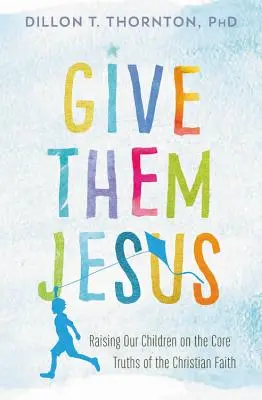 Dagli Gesù: Educare i nostri figli alle verità fondamentali della fede cristiana - Give Them Jesus: Raising Our Children on the Core Truths of the Christian Faith
