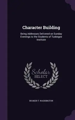 Costruire il carattere: Discorsi pronunciati la domenica sera agli studenti dell'Istituto Tuskegee - Character Building: Being Addresses Delivered on Sunday Evenings to the Students of Tuskegee Institute