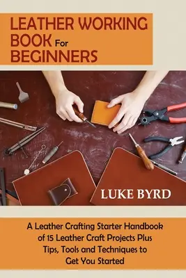 Libro sulla lavorazione del cuoio per principianti: Un manuale di avviamento alla lavorazione della pelle con 15 progetti di artigianato in pelle, oltre a consigli, strumenti e tecniche per iniziare a lavorare. - Leather Working Book for Beginners: A Leather Crafting Starter Handbook of 15 Leather Craft Projects Plus Tips, Tools and Techniques to Get You Starte