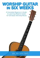 Chitarra di culto in sei settimane: Guida completa per principianti all'apprendimento della chitarra ritmica per la musica di culto cristiana - Worship Guitar In Six Weeks: A Complete Beginner's Guide to Learning Rhythm Guitar for Christian Worship Music