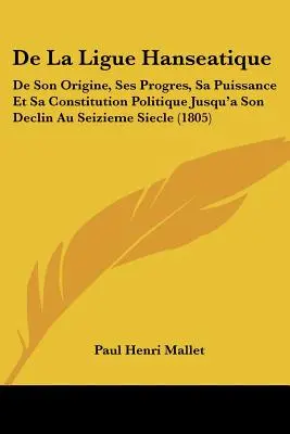 La Lega Anseatica: De Son Origine, Ses Progres, Sa Puissance Et Sa Constitution Politique Jusqu'a Son Declin Au Seizieme Siecle - De La Ligue Hanseatique: De Son Origine, Ses Progres, Sa Puissance Et Sa Constitution Politique Jusqu'a Son Declin Au Seizieme Siecle