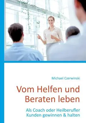 Vom Helfen und Beraten leben: Come Coach o Heilberufler conquistare e mantenere i clienti - Vom Helfen und Beraten leben: Als Coach oder Heilberufler Kunden gewinnen & halten