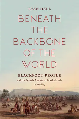 Sotto la spina dorsale del mondo: Il popolo dei Piedi Neri e le terre di confine del Nord America, 1720-1877 - Beneath the Backbone of the World: Blackfoot People and the North American Borderlands, 1720-1877