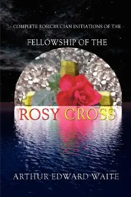 Le iniziazioni rosacrociane complete della Compagnia della Croce Rosa di Arthur Edward Waite, fondatore del Sacro Ordine della Golden Dawn - Complete Rosicrucian Initiations of the Fellowship of the Rosy Cross by Arthur Edward Waite, Founder of the Holy Order of the Golden Dawn