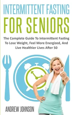 Digiuno intermittente per anziani: La guida completa al digiuno intermittente per perdere peso, sentirsi più energici e vivere una vita più sana dopo i 50 anni - Intermittent Fasting For Seniors: The Complete Guide To Intermittent Fasting To Lose Weight, Feel More Energized, And Live Healthier Lives After 50