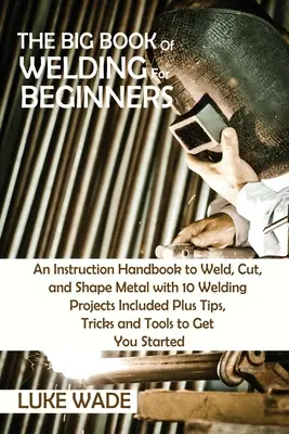 Il grande libro della saldatura per principianti: Un manuale di istruzioni per saldare, tagliare e modellare il metallo con 10 progetti di saldatura inclusi, oltre a suggerimenti, trucchi e tecniche di saldatura. - The Big Book of Welding for Beginners: An Instruction Handbook to Weld, Cut, and Shape Metal with 10 Welding Projects Included Plus Tips, Tricks and T