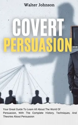 Persuasione segreta: La tua grande guida per imparare tutto sul mondo della persuasione, con la storia completa, le tecniche e le teorie sulla persuasione segreta. - Covert Persuasion: Your Great Guide To Learn All About The World Of Persuasion, With The Complete History, Techniques, And Theories About