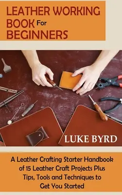 Libro sulla lavorazione del cuoio per principianti: Un manuale di avviamento all'artigianato in pelle con 15 progetti di artigianato in pelle, oltre a suggerimenti, strumenti e tecniche per iniziare a lavorare. - Leather Working Book for Beginners: A Leather Crafting Starter Handbook of 15 Leather Craft Projects Plus Tips, Tools and Techniques to Get You Starte