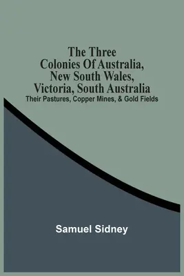 Le tre colonie australiane, Nuovo Galles del Sud, Victoria, Australia Meridionale: I loro pascoli, le miniere di rame e i campi d'oro - The Three Colonies Of Australia, New South Wales, Victoria, South Australia: Their Pastures, Copper Mines, & Gold Fields