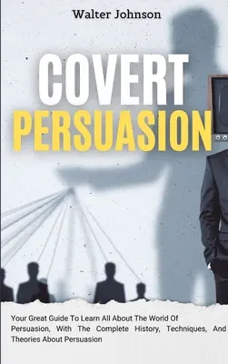 Persuasione occulta: La tua grande guida per imparare tutto sul mondo della persuasione, con la storia completa, le tecniche e le teorie sulla persuasione occulta. - Covert Persuasion: Your Great Guide To Learn All About The World Of Persuasion, With The Complete History, Techniques, And Theories About