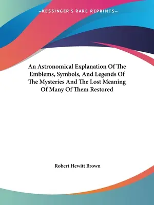 Spiegazione astronomica degli emblemi, dei simboli e delle leggende dei misteri e ripristino del significato perduto di molti di essi - An Astronomical Explanation Of The Emblems, Symbols, And Legends Of The Mysteries And The Lost Meaning Of Many Of Them Restored