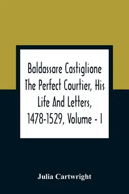 Baldassare Castiglione, il perfetto cortigiano, la sua vita e le sue lettere, 1478-1529, Volume - I - Baldassare Castiglione The Perfect Courtier, His Life And Letters, 1478-1529, Volume - I