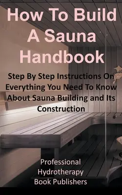 Manuale su come costruire una sauna: Istruzioni passo dopo passo su tutto ciò che c'è da sapere sulla costruzione di una sauna e sulla sua realizzazione - How to Build a Sauna Handbook: Step By Step Instructions On Everything You Need To Know About Sauna Building and Its Construction