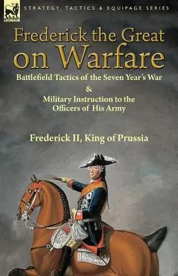 Federico il Grande sulla guerra: tattiche sul campo di battaglia della Guerra dei Sette Anni e istruzioni militari agli ufficiali del suo esercito di Federico II, Re o - Frederick the Great on Warfare: Battlefield Tactics of the Seven Year's War & Military Instruction to the Officers of His Army by Frederick II, King o