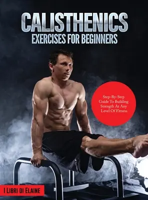 Esercizi di calisthenics per principianti: Guida passo-passo per costruire la forza a qualsiasi livello di fitness - Calisthenics Exercises for Beginners: Step-By-Step Guide to Building Strength at Any Level of Fitness