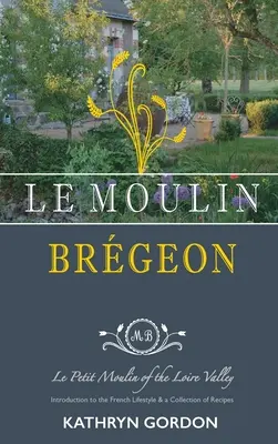 Le Moulin Brgeon, Le Petit Moulin della Valle della Loira: Introduzione allo stile di vita francese e raccolta di ricette - Le Moulin Brgeon, Le Petit Moulin of the Loire Valley: Introduction to the French Lifestyle and a Collection of Recipes
