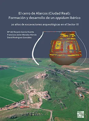 Il Cerro di Alarcos (Ciudad Real): Formacion Y Desarrollo de Un Oppidum Iberico: 20 Anos de Excavaciones Arqueologicas En El Sector III - El Cerro de Alarcos (Ciudad Real): Formacion Y Desarrollo de Un Oppidum Iberico: 20 Anos de Excavaciones Arqueologicas En El Sector III