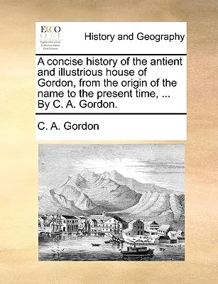 Una storia concisa dell'antica e illustre casata dei Gordon, dall'origine del nome al tempo presente, ... di C. A. Gordon. - A Concise History of the Antient and Illustrious House of Gordon, from the Origin of the Name to the Present Time, ... by C. A. Gordon.