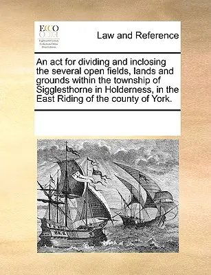 Un ATTO per la divisione e l'inclusione di diversi campi aperti, terre e terreni all'interno della Township di Sigglesthorne a Holderness, nell'East Riding of - An ACT for Dividing and Inclosing the Several Open Fields, Lands and Grounds Within the Township of Sigglesthorne in Holderness, in the East Riding of