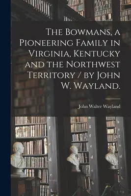 I Bowman, una famiglia pioniera in Virginia, Kentucky e nel Territorio del Nord-Ovest / di John W. Wayland. - The Bowmans, a Pioneering Family in Virginia, Kentucky and the Northwest Territory / by John W. Wayland.
