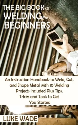 Il grande libro della saldatura per principianti: Un manuale di istruzioni per saldare, tagliare e modellare il metallo con 10 progetti di saldatura inclusi, oltre a suggerimenti, trucchi e tecniche di saldatura. - The Big Book of Welding for Beginners: An Instruction Handbook to Weld, Cut, and Shape Metal with 10 Welding Projects Included Plus Tips, Tricks and T