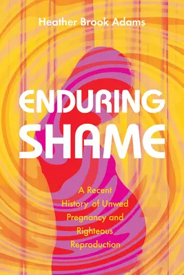 La vergogna che dura: Una storia recente di gravidanze indesiderate e di giusta riproduzione - Enduring Shame: A Recent History of Unwed Pregnancy and Righteous Reproduction