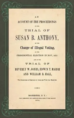 An Account of the Proceedings in the Trial of Susan B. Anthony, on the Charge of Illegal Voting, at the Presidential Election in Nov., 1872. and on the th - An Account of the Proceedings in the Trial of Susan B. Anthony, on the Charge of Illegal Voting, at the Presidential Election in Nov., 1872. and on th