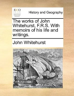 The Works of John Whitehurst, F.R.S. with Memoirs of His Life and Writings.