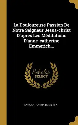 La Douloureuse Passion De Notre Seigneur Jesus-Christ D'aprs Les Mditations D'anne-catherine Emmerich... - La Douloureuse Passion De Notre Seigneur Jesus-christ D'aprs Les Mditations D'anne-catherine Emmerich...