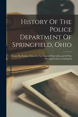 Storia del dipartimento di polizia di Springfield, Ohio: Dai tempi più antichi al presente, con un resoconto dei principali crimini commessi - History Of The Police Department Of Springfield, Ohio: From The Earliest Times In The Present With A Record Of The Principal Crimes Committed