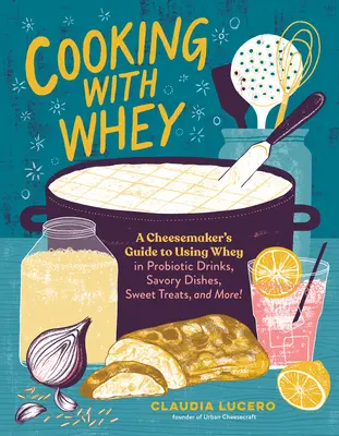 Cucinare con il siero di latte: Guida del casaro all'uso del siero di latte in bevande probiotiche, piatti salati, dolci e altro ancora - Cooking with Whey: A Cheesemaker's Guide to Using Whey in Probiotic Drinks, Savory Dishes, Sweet Treats, and More