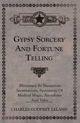 La stregoneria e la cartomanzia degli zingari - illustrata da numerosi incantesimi, esempi di magia medica, aneddoti e racconti - Gypsy Sorcery and Fortune Telling - Illustrated by Numerous Incantations, Specimens of Medical Magic, Anecdotes and Tales