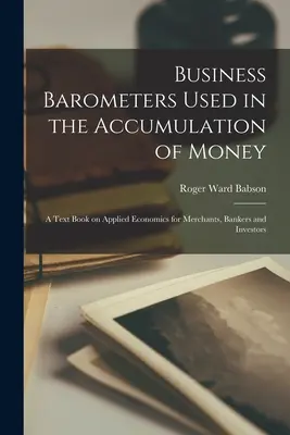 Barometri d'impresa usati nell'accumulo di denaro; un libro di testo di economia applicata per commercianti, banchieri e investitori - Business Barometers Used in the Accumulation of Money; a Text Book on Applied Economics for Merchants, Bankers and Investors