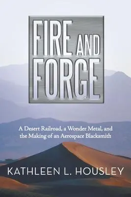 Fuoco e Forgia: Una ferrovia del deserto, un metallo meraviglioso e la creazione di un fabbro aerospaziale - Fire and Forge: A Desert Railroad, a Wonder Metal, and the Making of an Aerospace Blacksmith