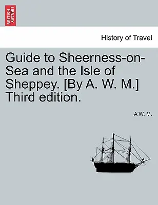 Guida a Sheerness-On-Sea e all'Isola di Sheppey. [Terza edizione. - Guide to Sheerness-On-Sea and the Isle of Sheppey. [By A. W. M.] Third Edition.