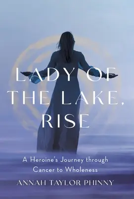 La signora del lago, risorgere: il viaggio di un'eroina attraverso il cancro verso la completezza - Lady of the Lake, Rise: A Heroine's Journey through Cancer to Wholeness