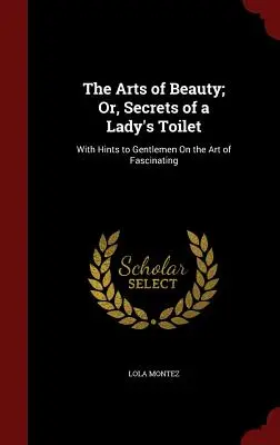Le arti della bellezza, ovvero i segreti della toilette femminile: Con suggerimenti ai gentiluomini sull'arte di affascinare - The Arts of Beauty; Or, Secrets of a Lady's Toilet: With Hints to Gentlemen On the Art of Fascinating