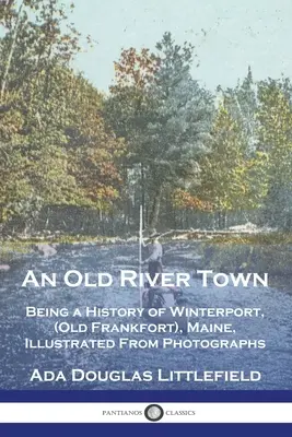 Una vecchia città fluviale: storia di Winterport, (Old Frankfort), Maine, illustrata da fotografie - An Old River Town: Being a History of Winterport, (Old Frankfort), Maine, Illustrated From Photographs