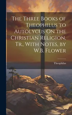 I tre libri di Teofilo ad Autolico sulla religione cristiana, tr., con note, di W.B. Flower - The Three Books of Theophilus to Autolycus On the Christian Religion, Tr., With Notes, by W.B. Flower