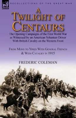 Un crepuscolo di centauri: le campagne d'apertura della Prima guerra mondiale testimoniate da un volontario americano che guidava la cavalleria britannica durante la guerra. - A Twilight of Centaurs: The Opening Campaigns of the First World War as Witnessed by an American Volunteer Driver with British Cavalry on the