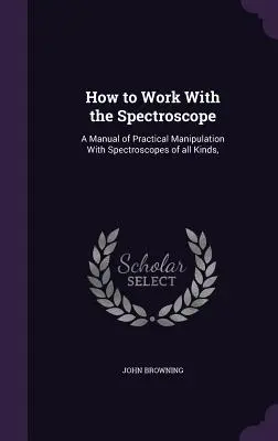 Come lavorare con lo spettroscopio: Un manuale di manipolazione pratica con spettroscopi di ogni tipo, - How to Work With the Spectroscope: A Manual of Practical Manipulation With Spectroscopes of all Kinds,