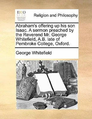 Abraham's Offering Up His Son Isaac (L'offerta di Abramo a suo figlio Isacco). un sermone predicato dal reverendo Mr. George Whitefield, A.B. Late of Pembroke College, Oxford. - Abraham's Offering Up His Son Isaac. a Sermon Preached by the Reverend Mr. George Whitefield, A.B. Late of Pembroke College, Oxford.