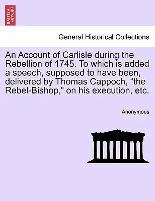 Un resoconto di Carlisle durante la ribellione del 1745, a cui si aggiunge un discorso che si suppone sia stato pronunciato da Thomas Cappoch, il vescovo ribelle, - An Account of Carlisle During the Rebellion of 1745. to Which Is Added a Speech, Supposed to Have Been, Delivered by Thomas Cappoch, the Rebel-Bishop,