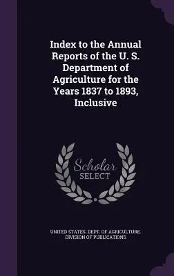 Indice dei rapporti annuali del Dipartimento dell'Agricoltura degli Stati Uniti per gli anni dal 1837 al 1893, compreso - Index to the Annual Reports of the U. S. Department of Agriculture for the Years 1837 to 1893, Inclusive