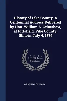 Storia della Contea di Pike. Discorso per il centenario pronunciato dall'On. William A. Grimshaw a Pittsfield, Contea di Pike, Illinois, il 4 luglio 1876 - History of Pike County. A Centennial Address Delivered by Hon. William A. Grimshaw, at Pittsfield, Pike County, Illinois, July 4, 1876