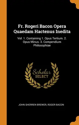 P. Rogeri Bacon Opera Quaedam Hactenus Inedita: Vol. 1. Contenente 1. Opus Tertium. 2. Opus Minus. 3. Compendio filosofico - Fr. Rogeri Bacon Opera Quaedam Hactenus Inedita: Vol. 1. Containing 1. Opus Tertium. 2. Opus Minus. 3. Compendium Philosophiae