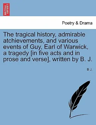 La storia tragica, le mirabili imprese e i vari avvenimenti di Guy, conte di Warwick, una tragedia [in cinque atti e in prosa e versi], scritta da - The Tragical History, Admirable Atchievements, and Various Events of Guy, Earl of Warwick, a Tragedy [in Five Acts and in Prose and Verse], Written by