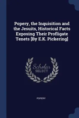 Il papismo, l'inquisizione e i gesuiti, fatti storici che espongono i loro principi dissoluti [Di E.K. Pickering]. - Popery, the Inquisition and the Jesuits, Historical Facts Exposing Their Profligate Tenets [By E.K. Pickering]
