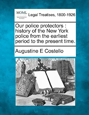 I nostri protettori di polizia: storia della polizia di New York dai primi tempi ai giorni nostri. - Our police protectors: history of the New York police from the earliest period to the present time.